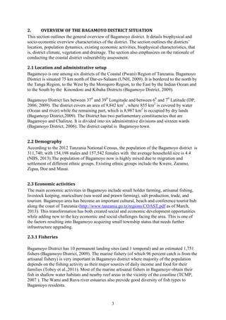 3
2. OVERVIEW OF THE BAGAMOYO DISTRICT SITUATION
This section outlines the general overview of Bagamoyo district. It details biophysical and
socio-economic overview characteristics of the district. The section outlines the districts’
location, population dynamics, existing economic activities, biophysical characteristics, that
is, district climate, vegetation and drainage. The section also emphasizes on the rationale of
conducting the coastal district vulnerability assessment.
2.1 Location and administrative setup
Bagamoyo is one among six districts of the Coastal (Pwani) Region of Tanzania. Bagamoyo
District is situated 75 km north of Dar-es-Salaam (UNH, 2009). It is bordered to the north by
the Tanga Region, to the West by the Morogoro Region, to the East by the Indian Ocean and
to the South by the Kinondoni and Kibaha Districts (Bagamoyo District, 2009).
Bagamoyo District lies between 370
and 390
Longitude and between 60
and 70
Latitude (DP,
2006; 2009). The district covers an area of 9,842 km2
, where 855 km2
is covered by water
(Ocean and river) while the remaining part, which is 8,987 km2
is occupied by dry lands
(Bagamoyo District,2009). The District has two parliamentary constituencies that are
Bagamoyo and Chalinze. It is divided into six administrative divisions and sixteen wards
(Bagamoyo District, 2006). The district capital is Bagamoyo town.
2.2 Demography
According to the 2012 Tanzania National Census, the population of the Bagamoyo district is
311,740; with 154,198 males and 157,542 females with the average household size is 4.4
(NBS, 2013).The population of Bagamoyo now is highly mixed due to migration and
settlement of different ethnic groups. Existing ethnic groups include the Kwere, Zaramo,
Zigua, Doe and Masai.
2.3 Economic activities
The main economic activities in Bagamoyo include small holder farming, artisanal fishing,
livestock keeping, mariculture (sea weed and prawn farming), salt production, trade, and
tourism. Bagamoyo area has become an important cultural, beach and conference tourist hub
along the coast of Tanzania (http://www.tanzania.go.tz/regions/COAST.pdf as of March,
2013). This transformation has both created social and economic development opportunities
while adding new to the key economic and social challenges facing the area. This is one of
the factors resulting into Bagamoyo acquiring small township status that needs further
infrastructure upgrading.
2.3.1 Fisheries
Bagamoyo District has 10 permanent landing sites (and 1 temporal) and an estimated 1,751
fishers (Bagamoyo District, 2009). The marine fishery (of which 96 percent catch is from the
artisanal fishery) is very important in Bagamoyo district where majority of the population
depends on the fishing activity as their major sources of daily income and food for their
families (Tobey et al.,2011). Most of the marine artisanal fishers in Bagamoyo obtain their
fish in shallow water habitats and nearby reef areas in the vicinity of the coastline (TCMP,
2007 ). The Wami and Ruvu river estuaries also provide good diversity of fish types to
Bagamoyo residents.
 