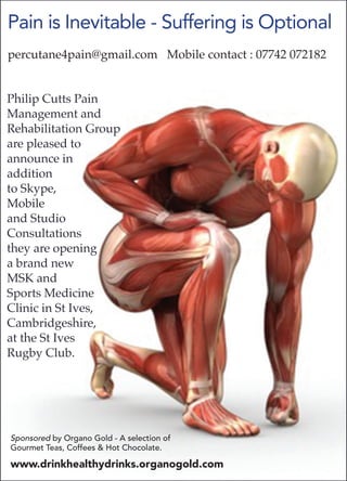 Philip Cutts Pain
Management and
Rehabilitation Group
are pleased to
announce in
addition
to Skype,
Mobile
and Studio
Consultations
they are opening
a brand new
MSK and
Sports Medicine
Clinic in St Ives,
Cambridgeshire,
at the St Ives
Rugby Club.
Pain is Inevitable - Suffering is Optional
percutane4pain@gmail.com Mobile contact : 07742 072182
Sponsored by Organo Gold - A selection of
Gourmet Teas, Coffees & Hot Chocolate.
www.drinkhealthydrinks.organogold.com
 