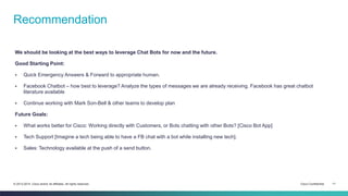 Cisco Confidential 11© 2013-2014 Cisco and/or its affiliates. All rights reserved.
We should be looking at the best ways to leverage Chat Bots for now and the future.
Good Starting Point:
 Quick Emergency Answers & Forward to appropriate human.
 Facebook Chatbot – how best to leverage? Analyze the types of messages we are already receiving. Facebook has great chatbot
literature available
 Continue working with Mark Son-Bell & other teams to develop plan
Future Goals:
 What works better for Cisco: Working directly with Customers, or Bots chatting with other Bots? [Cisco Bot App]
 Tech Support [Imagine a tech being able to have a FB chat with a bot while installing new tech].
 Sales: Technology available at the push of a send button.
Recommendation
 