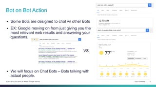 Cisco Confidential 3© 2013-2014 Cisco and/or its affiliates. All rights reserved.
 Some Bots are designed to chat w/ other Bots
 EX: Google moving on from just giving you the
most relevant web results and answering your
questions.
VS
 We will focus on Chat Bots – Bots talking with
actual people.
Bot on Bot Action
 