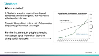 Cisco Confidential 4© 2013-2014 Cisco and/or its affiliates. All rights reserved.
Chatbots
What is a chatbot?
A Chatbot is a service, powered by rules and
sometimes artificial intelligence, that you interact
with via a chat interface.
Example: Being able to order a pair of shoes online
simply through Facebook Messenger
For the first time ever people are using
messenger apps more than they are
using social networks. ------------------------>
 