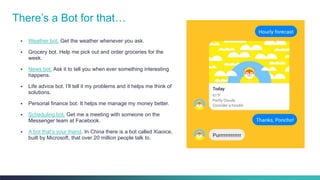 Cisco Confidential 6© 2013-2014 Cisco and/or its affiliates. All rights reserved.
There’s a Bot for that…
 Weather bot. Get the weather whenever you ask.
 Grocery bot. Help me pick out and order groceries for the
week.
 News bot. Ask it to tell you when ever something interesting
happens.
 Life advice bot. I’ll tell it my problems and it helps me think of
solutions.
 Personal finance bot. It helps me manage my money better.
 Scheduling bot. Get me a meeting with someone on the
Messenger team at Facebook.
 A bot that’s your friend. In China there is a bot called Xiaoice,
built by Microsoft, that over 20 million people talk to.
 