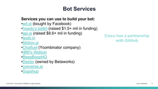Cisco Confidential 8© 2013-2014 Cisco and/or its affiliates. All rights reserved.
Bot Services
Services you can use to build your bot:
•wit.ai (bought by Facebook)
•howdy’s botkit (raised $1.5+ mil in funding)
•api.ai (raised $8.6+ mil in funding)
•textit.in
•Motion.ai
•Chatfuel (Ycombinator company)
•IBM’s Watson
•BeepBoopHQ
•Dexter (owned by Betaworks)
•converse.ai
•Gupshup
Cisco has a partnership
with GitHub
 
