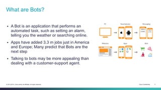Cisco Confidential 2© 2013-2014 Cisco and/or its affiliates. All rights reserved.
 A Bot is an application that performs an
automated task, such as setting an alarm,
telling you the weather or searching online.
 Apps have added 3.3 m jobs just in America
and Europe; Many predict that Bots are the
next step
 Talking to bots may be more appealing than
dealing with a customer-support agent.
What are Bots?
 
