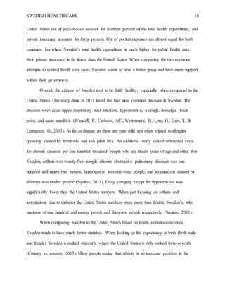 SWEDISH HEALTH CARE 10
United States out of pocket costs account for fourteen percent of the total health expenditure, and
private insurance accounts for thirty percent. Out of pocket expenses are almost equal for both
countries, but where Sweden’s total health expenditure is much higher for public health care,
their private insurance is far lower than the United States. When comparing the two countries
attempts to control health care costs, Sweden seems to have a better grasp and have more support
within their government.
Overall, the citizens of Sweden tend to be fairly healthy, especially when compared to the
United States. One study done in 2011 found the five most common diseases in Sweden. The
diseases were acute upper respiratory tract infection, hypertension, a cough, dorsalgia (back
pain), and acute tonsillitis (Wandell, P., Carlsson, AC., Wettermark, B., Lord, G., Cars, T., &
Ljunggren, G., 2013). As far as disease go these are very mild and often related to allergies
(possibly caused by farmlands and lush plant life). An additional study looked at hospital stays
for chronic diseases per one hundred thousand people who are fifteen years of age and older. For
Sweden, asthma was twenty-five people, chronic obstructive pulmonary disorder was one
hundred and ninety-two people, hypertension was sixty-one people, and amputations caused by
diabetes was twelve people (Squires, 2011). Every category except for hypertension was
significantly lower than the United States numbers. When just focusing on asthma and
amputations due to diabetes the United States numbers were more than double Sweden’s, with
numbers of one hundred and twenty people and thirty-six people respectively (Squires, 2011).
When comparing Sweden to the United States based on health statistics/outcomes,
Sweden tends to have much better statistics. When looking at life expectancy at birth (both male
and female) Sweden is ranked sixteenth, where the United States is only ranked forty-seventh
(Country vs. country, 2015). Many people realize that obesity is an immense problem in the
 