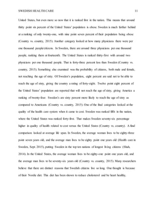 SWEDISH HEALTH CARE 11
United States, but even more so now that it is ranked first in the nation. This means that around
thirty point six percent of the United States’ population is obese. Sweden is much farther behind
at a ranking of only twenty-one, with nine point seven percent of their population being obese
(Country vs. country, 2015). Another category looked at how many physicians there were per
one thousand people/citizens. In Sweden, there are around three physicians per one thousand
people, ranking them at fourteenth. The United States is ranked thirty-first with around two
physicians per one thousand people. That is forty-three percent less than Sweden (Country vs.
country, 2015). Something else examined was the probability of citizens, both male and female,
not reaching the age of sixty. Of Sweden’s population, eight percent are said not to be able to
reach the age of sixty, giving the country a rating of forty-eight. Twelve point eight percent of
the United States’ population are reported that will not reach the age of sixty, giving America a
ranking of twenty-four. Sweden’s are sixty percent more likely to reach the age of sixty as
compared to Americans (Country vs. country, 2015). One of the final categories looked at the
quality of the health care system when it came to cost. Sweden was ranked fifth in the nation,
where the United States was ranked forty-first. That makes Sweden seventy-six percentage
higher in quality of health related to cost versus the United States (Country vs. country). A final
comparison looked at average life span. In Sweden, the average woman lives to be eighty-three
point seven years old, and the average man lives to be eighty point one years old (Health care in
Sweden, Sept. 2015), putting Sweden in the top ten nations of longest living citizens (Shah,
2014). In the United States, the average woman lives to be eighty-one point one years old, and
the average man lives to be seventy-six years old (Country vs. country, 2015). Many researchers
believe that there are distinct reasons that Swedish citizens live so long. One thought is because
of their Nordic diet. This diet has been shown to reduce cholesterol and be heart healthy,
 