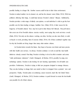 SWEDISH HEALTH CARE 12
possibly leading to a longer life. Another reason could be due to their clean environment.
Sweden is ranked number two in cleanest air, and has the cleanest water (Shah, 2014). With less
pollution affecting their lungs, it could help increase Sweden’s citizens’ lifespan. Additionally,
Sweden provides a wide-range of elderly care options, so each individual is able to get the best
possible care for them leading to longer, healthier lives (Shah, 2014). A final reason for the
longevity of Swedish citizens’ lives may be in part to their fitness-full lifestyle. One poll shows
that seven out of ten Swedish citizens exercise weekly, most saying they work out twice a week
(Shah, 2014). Not only are the citizens working out often, but they are also more likely to walk
or bicycle to work, providing them if exercise (Shah, 2014). All of these combined together may
be why the Swedish are living longer than many other nations citizens.
As Sweden looks towards the future, they hope to become even better and more precise
with their health care services. As always, Sweden continues to work on and fine tune health
initiatives already created. One thing Sweden is looking to do is be able to monitor and create
“valid performance indicators” (Anell, Glenngard, & Merkur, 2012), possibly by using new
technology options. Sweden is also looking for new learning opportunities for all health care
providers. Furthermore, Sweden is trying to find new programs designed to manage diseases.
They are also looking to change their care model so that it is designed from a patients’ view and
perspective. Finally, Sweden plans on continuing cancer research, much like the United States
(Anell, Glenngard, & Merkur, 2012). Sweden continues to push forward to create the best health
care possible for all of their citizens.
 