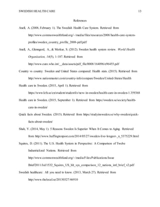 SWEDISH HEALTH CARE 13
References
Anell, A. (2008, February 1). The Swedish Health Care System. Retrieved from
http://www.commonwealthfund.org/~/media/files/resources/2008/health-care-system-
profiles/sweden_country_profile_2008-pdf.pdf
Anell, A., Glenngard, A., & Merkur, S. (2012). Sweden health system review. World Health
Organization, 14(5), 1-187. Retrieved from
http://www.euro.who.int/__data/assets/pdf_file/0008/164096/e96455.pdf
Country vs country: Sweden and United States compared: Health stats. (2015). Retrieved from
http://www.nationmaster.com/country-info/compare/Sweden/United-States/Health
Health care in Sweden. (2015, April 1). Retrieved from
https://www.kth.se/en/student/studentliv/new-in-sweden/health-care-in-sweden-1.359368
Health care in Sweden. (2015, September 1). Retrieved from https://sweden.se/society/health-
care-in-sweden/
Quick facts about Sweden. (2015). Retrieved from https://studyinsweden.se/why-sweden/quick-
facts-about-sweden/
Shah, Y. (2014, May 1). 5 Reasons Sweden Is Superior When It Comes to Aging. Retrieved
from http://www.huffingtonpost.com/2014/05/27/sweden-live-longest-_n_5375229.html
Squires, D. (2011). The U.S. Health System in Perspective: A Comparison of Twelve
Industrialized Nations. Retrieved from
http://www.commonwealthfund.org/~/media/Files/Publications/Issue
Brief/2011/Jul/1532_Squires_US_hlt_sys_comparison_12_nations_intl_brief_v2.pdf
Swedish healthcare: All you need to know. (2013, March 27). Retrieved from
http://www.thelocal.se/20130327/46910
 