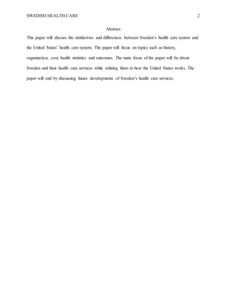 SWEDISH HEALTH CARE 2
Abstract
This paper will discuss the similarities and differences between Sweden’s health care system and
the United States’ health care system. The paper will focus on topics such as history,
organization, cost, health statistics and outcomes. The main focus of the paper will be about
Sweden and their health care services while relating them to how the United States works. The
paper will end by discussing future developments of Sweden’s health care services.
 