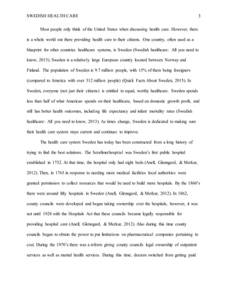 SWEDISH HEALTH CARE 3
Most people only think of the United States when discussing health care. However, there
is a whole world out there providing health care to their citizens. One country, often used as a
blueprint for other countries healthcare systems, is Sweden (Swedish healthcare: All you need to
know, 2013). Sweden is a relatively large European country located between Norway and
Finland. The population of Sweden is 9.7 million people, with 15% of them being foreigners
(compared to America with over 312 million people) (Quick Facts About Sweden, 2015). In
Sweden, everyone (not just their citizens) is entitled to equal, worthy healthcare. Sweden spends
less than half of what American spends on their healthcare, based on domestic growth profit, and
still has better health outcomes, including life expectancy and infant mortality rates (Swedish
healthcare: All you need to know, 2013). As times change, Sweden is dedicated to making sure
their health care system stays current and continues to improve.
The health care system Sweden has today has been constructed from a long history of
trying to find the best solutions. The Serafimerhosptial was Sweden’s first public hospital
established in 1752. At that time, the hospital only had eight beds (Anell, Glenngard, & Merkur,
2012). Then, in 1765 in response to needing more medical facilities local authorities were
granted permission to collect resources that would be used to build more hospitals. By the 1860’s
there were around fifty hospitals in Sweden (Anell, Glenngard, & Merkur, 2012). In 1862,
county councils were developed and began taking ownership over the hospitals, however, it was
not until 1928 with the Hospitals Act that these councils became legally responsible for
providing hospital care (Anell, Glenngard, & Merkur, 2012). Also during this time county
councils began to obtain the power to put limitations on pharmaceutical companies pertaining to
cost. During the 1970’s there was a reform giving county councils legal ownership of outpatient
services as well as mental health services. During this time, doctors switched from getting paid
 