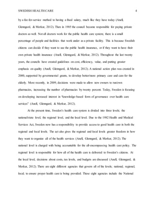 SWEDISH HEALTH CARE 4
by a fee-for-service method to having a fixed salary, much like they have today (Anell,
Glenngard, & Merkur, 2012). Then in 1985 the council became responsible for paying private
doctors as well. Not all doctors work for the public health care system; there is a small
percentage of people and facilities that work under as a private facility. This is because Swedish
citizens can decide if they want to use the public health insurance, or if they want to have their
own private health insurance (Anell, Glenngard, & Merkur, 2012). Throughout the last twenty
years, the councils have created guidelines on cost, efficiency, value, and putting greater
emphasis on quality (Anell, Glenngard, & Merkur, 2012). A national action plan was created in
2000, supported by governmental grants, to develop better/more primary care and care for the
elderly. More recently, in 2009, decisions were made to allow new owners to run/own
pharmacies, increasing the number of pharmacies by twenty percent. Today, Sweden is focusing
on developing increased interest in “knowledge-based form of governance over health care
services” (Anell, Glenngard, & Merkur, 2012).
At the present time, Sweden’s health care system is divided into three levels; the
national/state level, the regional level, and the local level. Due to the 1982 Health and Medical
Services Act, Sweden now has a responsibility to provide access to good health care in both the
regional and local levels. The act also gives the regional and local levels greater freedom in how
they want to organize all of the health services (Anell, Glenngard, & Merkur, 2012). The
national level is charged with being accountable for the all-encompassing health care policy. The
regional level is responsible for how all of the health care is delivered to Sweden’s citizens. At
the local level, decisions about costs, tax levels, and budgets are discussed (Anell, Glenngard, &
Merkur, 2012). There are eight different agencies that govern all of the levels; national, regional,
local; to ensure proper health care is being provided. These eight agencies include the National
 