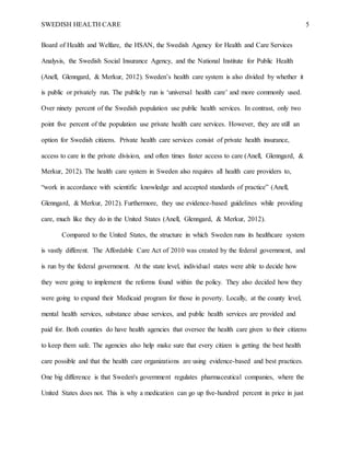 SWEDISH HEALTH CARE 5
Board of Health and Welfare, the HSAN, the Swedish Agency for Health and Care Services
Analysis, the Swedish Social Insurance Agency, and the National Institute for Public Health
(Anell, Glenngard, & Merkur, 2012). Sweden’s health care system is also divided by whether it
is public or privately run. The publicly run is ‘universal health care’ and more commonly used.
Over ninety percent of the Swedish population use public health services. In contrast, only two
point five percent of the population use private health care services. However, they are still an
option for Swedish citizens. Private health care services consist of private health insurance,
access to care in the private division, and often times faster access to care (Anell, Glenngard, &
Merkur, 2012). The health care system in Sweden also requires all health care providers to,
“work in accordance with scientific knowledge and accepted standards of practice” (Anell,
Glenngard, & Merkur, 2012). Furthermore, they use evidence-based guidelines while providing
care, much like they do in the United States (Anell, Glenngard, & Merkur, 2012).
Compared to the United States, the structure in which Sweden runs its healthcare system
is vastly different. The Affordable Care Act of 2010 was created by the federal government, and
is run by the federal government. At the state level, individual states were able to decide how
they were going to implement the reforms found within the policy. They also decided how they
were going to expand their Medicaid program for those in poverty. Locally, at the county level,
mental health services, substance abuse services, and public health services are provided and
paid for. Both counties do have health agencies that oversee the health care given to their citizens
to keep them safe. The agencies also help make sure that every citizen is getting the best health
care possible and that the health care organizations are using evidence-based and best practices.
One big difference is that Sweden's government regulates pharmaceutical companies, where the
United States does not. This is why a medication can go up five-hundred percent in price in just
 