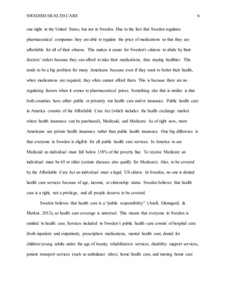 SWEDISH HEALTH CARE 6
one night in the United States, but not in Sweden. Due to the fact that Sweden regulates
pharmaceutical companies they are able to regulate the price of medications so that they are
affordable for all of their citizens. This makes it easier for Sweden's citizens to abide by their
doctors’ orders because they can afford to take their medications, thus staying healthier. This
tends to be a big problem for many Americans because even if they want to better their health,
when medications are required, they often cannot afford them. This is because there are no
regulating factors when it comes to pharmaceutical prices. Something else that is similar is that
both countries have either public or privately run health care and/or insurance. Public health care
in America consists of the Affordable Care Act (which includes the health exchange market
where health insurance can be purchased), Medicaid, and Medicare. As of right now, more
Americans use private health insurance rather than public health insurance. One big difference is
that everyone in Sweden is eligible for all public health care services. In America to use
Medicaid an individual must fall below 138% of the poverty line. To receive Medicare an
individual must be 65 or older (certain diseases also qualify for Medicare). Also, to be covered
by the Affordable Care Act an individual must a legal, US citizen. In Sweden, no one is denied
health care services because of age, income, or citizenship status. Sweden believes that health
care is a right, not a privilege, and all people deserve to be covered.
Sweden believes that health care is a “public responsibility” (Anell, Glenngard, &
Merkur, 2012), so health care coverage is universal. This means that everyone in Sweden is
entitled to health care. Services included in Sweden’s public health care consist of hospital care
(both inpatient and outpatient), prescription medications, mental health care, dental for
children/young adults under the age of twenty, rehabilitation services, disability support services,
patient transport services (such as ambulance rides), home health care, and nursing home care
 