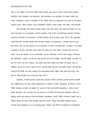 SWEDISH HEALTH CARE 8
This is very similar to how the United States health care system works. United States citizens
generally have a primary care physician, and sometimes see specialists for minor health care
issues. Emergency rooms in hospitals in the United States are supposed to be used to treat urgent
medical issues. Both countries have established medical centers along with clinics and hospitals.
One downfall that many Swedish citizens felt came along with universal health care was
long wait times to see specialists and for surgeries. Due to the overwhelming demand, Sweden
created the Health Care Guarantee of 2005 (Health care in Sweden, Sept. 2015). This guarantee
stated that after an initial health exam by their primary care physician, it should take no more
than ninety days for any patient to see a specialist or receive treatment/and or surgery. If a patient
is unable to receive what they need within the ninety-day time frame, Sweden will cover the
entire cost so the patient can see a specialist, receive treatment, or have their surgery elsewhere.
The individual counties are the ones that pay the travel fee, lodging, and the health care bills (3).
By 2013, nine out of ten citizens were able to get their health care within the ninety days. In
addition, based on a survey done in 2013, seventy-eight percent of Swedish citizens felt that they
received the health care they needed, four percentage points higher than when the survey was
done in 2006 (Health care in Sweden, Sept. 2015).
Annually, Sweden spends around nine percent of their domestic growth profit on health
care (significantly less than other industrialized countries) (Anell, Glenngard, & Merkur, 2012).
Public funding accounts for eighty-five percent of the total health expenditure, where private
health insurance only accounts for one percent, as of 2005. Out of pocket payments make up
thirteen point nine percent of the total health expenditure (Anell, 2008). Sweden’s health care is
funded mainly by taxes at the regional and local levels. Along with public funding (taxes),
Sweden also participates in a cost-sharing plan. Citizens pay SEK one hundred to one hundred
 