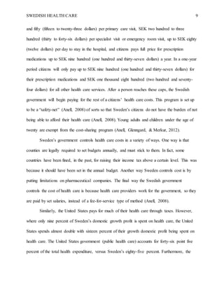 SWEDISH HEALTH CARE 9
and fifty (fifteen to twenty-three dollars) per primary care visit, SEK two hundred to three
hundred (thirty to forty-six dollars) per specialist visit or emergency room visit, up to SEK eighty
(twelve dollars) per day to stay in the hospital, and citizens pays full price for prescription
medications up to SEK nine hundred (one hundred and thirty-seven dollars) a year. In a one-year
period citizens will only pay up to SEK nine hundred (one hundred and thirty-seven dollars) for
their prescription medications and SEK one thousand eight hundred (two hundred and seventy-
four dollars) for all other health care services. After a person reaches these caps, the Swedish
government will begin paying for the rest of a citizens’ health care costs. This program is set up
to be a “safety-net” (Anell, 2008) of sorts so that Sweden’s citizens do not have the burden of not
being able to afford their health care (Anell, 2008). Young adults and children under the age of
twenty are exempt from the cost-sharing program (Anell, Glenngard, & Merkur, 2012).
Sweden’s government controls health care costs in a variety of ways. One way is that
counties are legally required to set budgets annually, and must stick to them. In fact, some
countries have been fined, in the past, for raising their income tax above a certain level. This was
because it should have been set in the annual budget. Another way Sweden controls cost is by
putting limitations on pharmaceutical companies. The final way the Swedish government
controls the cost of health care is because health care providers work for the government, so they
are paid by set salaries, instead of a fee-for-service type of method (Anell, 2008).
Similarly, the United States pays for much of their health care through taxes. However,
where only nine percent of Sweden’s domestic growth profit is spent on health care, the United
States spends almost double with sixteen percent of their growth domestic profit being spent on
health care. The United States government (public health care) accounts for forty-six point five
percent of the total health expenditure, versus Sweden’s eighty-five percent. Furthermore, the
 