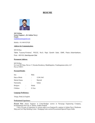 RESUME
MVVR Rao
Senior Engineer , (Ex Indian Navy)
Email:
maddulasarat@gmail.com
Mobile: +91-9491927628
Address for Communication:
MVVR Rao
“Bella Tuscany-Fontana”, P5C3C, No.9, Rajiv Gandhi Salai, OMR, Padur, Kelambakkam,
Post – 603103, Kanchipuram Dist
Permanent Address:
MVVR Rao
S/o Late MV Raju, Flat no 17, Renuka Residency, Maddilapalem, Visakhapatnam.(dist), A.P
Pin no 530013
Personal Details:
Sex : Male
Date of Birth : 12.08.1965
Marital Status : Married
Nationality : Indian
Religion : Hindu
Children : 01 Son
Language Proficiency:
Telugu, Hindi, & English.
Professional Experience:
Present Post: Senior Engineer in Cutter/Dredger section in Navayuga Engineering Company,
Krishnapatnam Port Ltd, at Nellore, Andhra Pradesh
I have 30 years of experience in various ranks as an Engineer/Sr. engineer in Indian Navy/ Hindustan
Ship yard Ltd/ Ship Building Center / Dredging/Cutter section/Procurement/Special Project fields.
 