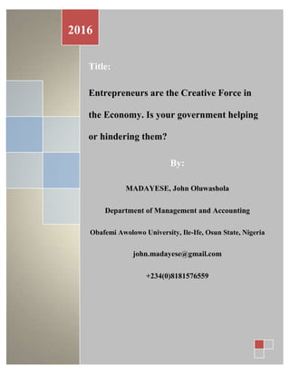 Title:
Entrepreneurs are the Creative Force in
the Economy. Is your government helping
or hindering them?
By:
MADAYESE, John Oluwashola
Department of Management and Accounting
Obafemi Awolowo University, Ile-Ife, Osun State, Nigeria
john.madayese@gmail.com
+234(0)8181576559
2016
 