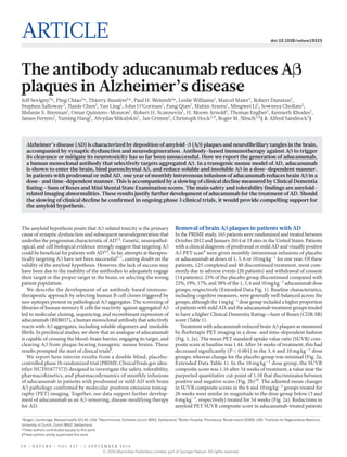 5 0 | N A T U R E | V O L 5 3 7 | 1 s e p te m b er 2 0 1 6
Article doi:10.1038/nature19323
The antibody aducanumab reduces Aβ
plaques in Alzheimer’s disease
Jeff Sevigny1
*, Ping Chiao1
*, Thierry Bussière1
*, Paul H. Weinreb1
*, Leslie Williams1
, Marcel Maier2
, Robert Dunstan1
,
Stephen Salloway3
, Tianle Chen1
, Yan Ling1
, John O’Gorman1
, Fang Qian1
, Mahin Arastu1
, Mingwei Li1
, Sowmya Chollate1
,
Melanie S. Brennan1
, Omar Quintero-Monzon1
, Robert H. Scannevin1
, H. Moore Arnold1
, Thomas Engber1
, Kenneth Rhodes1
,
James Ferrero1
, Yaming Hang1
, Alvydas Mikulskis1
,  Jan Grimm2
, Christoph Hock2,4
, Roger M. Nitsch2,4
§ & Alfred Sandrock1
§
The amyloid hypothesis posits that Aβ-related toxicity is the primary
cause of synaptic dysfunction and subsequent neurodegeneration that
underlies the progression characteristic of AD1,2
. Genetic, neuropathol­
ogical, and cell biological evidence strongly suggest that targeting Aβ
could be beneficial for patients with AD3,4
. So far, attempts at therapeu-
tically targeting Aβ have not been successful5–7
, casting doubt on the
validity of the amyloid hypothesis. However, the lack of success may
have been due to the inability of the antibodies to adequately engage
their target or the proper target in the brain, or selecting the wrong
patient population.
We describe the development of an antibody-based immuno-
therapeutic approach by selecting human B-cell clones triggered by
neo-epitopes present in pathological Aβ aggregates. The screening of
libraries of human memory B cells for reactivity against aggregated Aβ
led to molecular cloning, sequencing, and recombinant expression of
aducanumab (BIIB037), a human monoclonal antibody that selectively
reacts with Aβ aggregates, including soluble oligomers and insoluble
fibrils. In preclinical studies, we show that an analogue of aducanumab
is capable of crossing the blood–brain barrier, engaging its target, and
clearing Aβ from plaque-bearing transgenic mouse brains. These
results prompted the start of clinical trials8
.
We report here interim results from a double-blind, placebo-
controlled phase 1b randomized trial (PRIME; ClinicalTrials.gov iden-
tifier NCT01677572) designed to investigate the safety, tolerability,
pharmacokinetics, and pharmacodynamics of monthly infusions
of aducanumab in patients with prodromal or mild AD with brain
Aβ pathology confirmed by molecular positron emission tomog-
raphy (PET) imaging. Together, our data support further develop-
ment of aducanumab as an Aβ-removing, disease-modifying therapy
for AD.
Removal of brain Aβ plaques in patients with AD
In the PRIME study, 165 patients were randomized and treated between
October 2012 and January 2014 at 33 sites in the United States. Patients
with a clinical diagnosis of prodromal or mild AD and visually positive
Aβ PET scan9
were given monthly intravenous infusions of placebo
or aducanumab at doses of 1, 3, 6 or 10 mg kg−1
for one year. Of these
patients, 125 completed and 40 discontinued treatment, most com-
monly due to adverse events (20 patients) and withdrawal of consent
(14 patients): 25% of the placebo group discontinued compared with
23%, 19%, 17%, and 38% of the 1, 3, 6 and 10 mg kg−1
aducanumab dose
groups, respectively (Extended Data Fig. 1). Baseline characteristics,
including cognitive measures, were generally well-balanced across the
groups, although the 1 mg kg−1
dose group included a higher proportion
of patients with mild AD, and the aducanumab treatment groups tended
to have a higher Clinical Dementia Rating—Sum of Boxes (CDR-SB)
score (Table 1).
Treatment with aducanumab reduced brain Aβ plaques as mea­sured
by florbetapir PET imaging in a dose- and time-dependent fashion
(Fig. 1, 2a). The mean PET standard uptake value ratio (SUVR) com-
posite score at baseline was 1.44. After 54 weeks of treatment, this had
decreased significantly (P < 0.001) in the 3, 6 and 10 mg kg−1
dose
groups; whereas change for the placebo group was minimal (Fig. 2a,
Extended Data Table 1). In the 10 mg kg−1
dose group, the SUVR
composite score was 1.16 after 54 weeks of treatment, a value near the
purported quantitative cut-point of 1.10 that discriminates between
positive and negative scans (Fig. 2b)10
. The adjusted mean changes
in SUVR composite scores in the 6 and 10 mg kg−1
groups treated for
26 weeks were similar in magnitude to the dose group below (3 and
6 mg kg−1
, respectively) treated for 54 weeks (Fig. 2a). Reductions in
amyloid PET SUVR composite score in aducanumab-treated patients
Alzheimer’s disease (AD) is characterized by deposition of amyloid-β (Aβ) plaques and neurofibrillary tangles in the brain,
accompanied by synaptic dysfunction and neurodegeneration. Antibody-based immunotherapy against Aβ to trigger
its clearance or mitigate its neurotoxicity has so far been unsuccessful. Here we report the generation of aducanumab,
a human monoclonal antibody that selectively targets aggregated Aβ. In a transgenic mouse model of AD, aducanumab
is shown to enter the brain, bind parenchymal Aβ, and reduce soluble and insoluble Aβ in a dose-dependent manner.
In patients with prodromal or mild AD, one year of monthly intravenous infusions of aducanumab reduces brain Aβ in a
dose- and time-dependent manner. This is accompanied by a slowing of clinical decline measured by Clinical Dementia
Rating—Sum of Boxes and Mini Mental State Examination scores. The main safety and tolerability findings are amyloid-
related imaging abnormalities. These results justify further development of aducanumab for the treatment of AD. Should
the slowing of clinical decline be confirmed in ongoing phase 3 clinical trials, it would provide compelling support for
the amyloid hypothesis.
1
Biogen, Cambridge, Massachusetts 02142, USA. 2
Neurimmune, Schlieren-Zurich 8952, Switzerland. 3
Butler Hospital, Providence, Rhode Island 02906, USA. 4
Institute for Regenerative Medicine,
University of Zurich, Zurich 8952, Switzerland.
*These authors contributed equally to this work.
§These authors jointly supervised this work.
© 2016 Macmillan Publishers Limited, part of Springer Nature. All rights reserved.
 