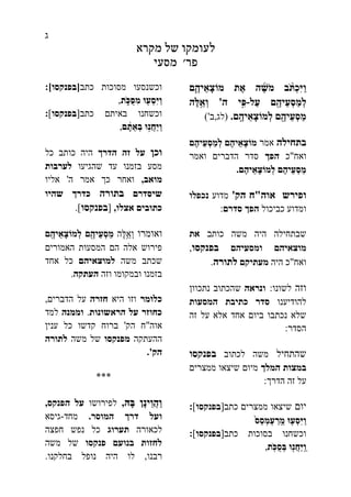 ‫ג‬
‫מקרא‬ ‫של‬ ‫לעומקו‬
‫פר‬'‫מסעי‬
‫ת‬ֶ‫א‬ ‫ה‬ ֶֶׁ֜‫ֹש‬ ‫מ‬ ‫ב‬ ֹֹּ֨ ‫ְת‬‫כ‬ִּ‫י‬ַ‫ו‬‫ם‬ֶֶ֛‫יה‬ֵ‫ָא‬‫צ‬‫מֹו‬
‫ם‬ ֶֶ֖‫ֵיה‬‫ע‬ְ‫ס‬ַ‫ְמ‬‫ל‬‫ַל‬‫ע‬-‫ִּ֣י‬ִּ‫פ‬‫ה‬'‫ֶה‬‫ל‬ֵֵ֥‫ְא‬‫ו‬
‫ֶֽם‬ ֶ‫יה‬ֵ‫ָא‬‫צ‬‫ְמֹו‬‫ל‬ ‫ם‬ ֶֶ֖‫ֵיה‬‫ע‬ְ‫ס‬ַ‫מ‬.(‫לג‬,‫ב‬')
‫בתחילה‬‫אמר‬‫ֶם‬‫ה‬‫ֵי‬‫ע‬ְ‫ס‬ַ‫מ‬ְ‫ל‬ ‫ֶם‬‫ה‬‫י‬ֵ‫ָא‬‫צ‬‫מֹו‬
‫ואח‬"‫כ‬‫הפך‬‫ואמר‬ ‫הדברים‬ ‫סדר‬
‫י‬ֵ‫ָא‬‫צ‬‫ְמֹו‬‫ל‬ ‫ֶם‬‫ה‬‫ֵי‬‫ע‬ְ‫ס‬ַ‫מ‬‫ֶם‬‫ה‬.
‫ופירש‬‫אוה‬"‫הק‬ ‫ח‬'‫מדוע‬‫נכפלו‬
‫כביכול‬ ‫ומדוע‬‫סדרם‬ ‫הפך‬:
‫כותב‬ ‫משה‬ ‫היה‬ ‫שבתחילה‬‫את‬
‫מוצא‬‫יהם‬‫ומסע‬‫יהם‬‫בפנקסו‬,
‫ואח‬"‫היה‬ ‫כ‬‫מעתיק‬‫ם‬‫לתורה‬.
‫וזה‬‫לשונו‬:‫ונראה‬‫נתכוון‬ ‫שהכתוב‬
‫להודיענו‬‫המסעות‬ ‫כתיבת‬ ‫סדר‬
‫זה‬ ‫על‬ ‫אלא‬ ‫אחד‬ ‫ביום‬ ‫נכתבו‬ ‫שלא‬
‫הסדר‬:
‫שהתחיל‬‫לכתוב‬ ‫משה‬‫בפנקסו‬
‫המל‬ ‫במצות‬‫ך‬‫ממצרים‬ ‫שיצאו‬ ‫מיום‬
‫הדרך‬ ‫זה‬ ‫על‬:
‫יום‬‫כתב‬ ‫ממצרים‬ ‫שיצאו‬[‫בפנקסו‬]:
‫ֵס‬‫ס‬ְ‫ְמ‬‫ע‬ ַ‫ֶֽר‬ ֵ‫מ‬ ‫ּו‬ ֤‫ְע‬‫ס‬ִּ‫י‬ַ‫ו‬
‫כתב‬ ‫בסוכות‬ ‫וכשחנו‬[‫בפנקסו‬]:
‫ֶֽת‬ֹ ‫ֻכ‬‫ס‬ְ‫ב‬ ‫ּו‬ ֶ֖‫ֲנ‬‫ח‬ַ‫י‬ֶֽ ַ‫ו‬,
‫כתב‬ ‫מסוכות‬ ‫וכשנסעו‬[‫בפנקסו‬]:
‫ת‬ ֹֹּ֑ ‫ֻכ‬‫ס‬ִּ‫מ‬ ‫ּו‬ ֶ֖‫ְע‬‫ס‬ִּ‫י‬ַ‫ו‬,
‫כתב‬ ‫באיתם‬ ‫וכשחנו‬[‫בפנקסו‬]:
‫ם‬ ָָ֔‫ת‬ֵ‫ְא‬‫ב‬ ‫ּו‬ִּ֣‫ֲנ‬‫ח‬ַ‫י‬ַ‫ו‬,
‫וכן‬‫על‬‫הדרך‬ ‫זה‬‫כל‬ ‫כותב‬ ‫היה‬
‫שהגיעו‬ ‫עד‬ ‫בזמנו‬ ‫מסע‬‫לערבות‬
‫מואב‬,‫ה‬ ‫אמר‬ ‫כך‬ ‫ואחר‬'‫אליו‬
‫שיסדרם‬‫בתורה‬‫שהיו‬ ‫כדרך‬
‫אצלו‬ ‫כתובים‬,[‫בפנקסו‬].
‫ואומרו‬‫ֶּה‬‫ל‬ֵ֥‫ְא‬‫ו‬‫ֶֽם‬ ֶ‫יה‬ֵ‫ָא‬‫צ‬‫ְמֹו‬‫ל‬ ‫ם‬ ֶֶ֖‫ֵיה‬‫ע‬ְ‫ס‬ַ‫מ‬
‫האמורים‬ ‫המסעות‬ ‫הם‬ ‫אלה‬ ‫פירוש‬
‫משה‬ ‫שכתב‬‫למוצאיהם‬‫אחד‬ ‫כל‬
‫וזה‬ ‫ובמקומו‬ ‫בזמנו‬‫העתקה‬.
‫כלומר‬‫היא‬ ‫וזו‬‫חזרה‬‫הדברים‬ ‫על‬,
‫הראשונות‬ ‫על‬ ‫כחוזר‬.‫וממנה‬‫למד‬
‫אוה‬"‫הק‬ ‫ח‬'‫ענין‬ ‫כל‬ ‫קדשו‬ ‫ברוח‬
‫ההעתקה‬‫מפנקסו‬‫משה‬ ‫של‬‫לתורה‬
‫הק‬'.
***
‫ָּה‬‫ב‬ ‫ָן‬‫נ‬‫ֵי‬‫ו‬ֲ‫ה‬ַ‫ו‬,‫ל‬‫פירושו‬‫הפנקס‬ ‫על‬,
‫ו‬‫המוסר‬ ‫דרך‬ ‫על‬.‫מחד‬-‫גיסא‬
‫לכאורה‬‫תערוג‬‫חפצה‬ ‫נפש‬ ‫כל‬
‫פנקסו‬ ‫בנועם‬ ‫לחזות‬‫משה‬ ‫של‬
‫רבנו‬,‫בחלקנו‬ ‫נופל‬ ‫היה‬ ‫לו‬.
 
