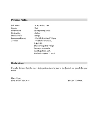 Personal Profile:
Full Name : BOKAM DIVAKAR
Gender : Male
Date of birth : 10th January 1992
Nationality : Indian
Marital Status : Single
Languages Known : English, Hindi and Telugu
Address : S/o Thulasi Parvathi,
D.No:2-11,
Thavvavanipalem village,
Sabbavaram mandal,
Visakhapatnam Dist,
Andhra Pradesh - 531035
Declaration:
I hereby declare that the above information given is true to the best of my knowledge and
belief.
Place: Pune.
Date: 1st
AUGUST 2016 BOKAM DIVAKAR.
 