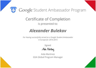  
 
 
Certificate of Completion
is presented to:
Alexander Bulekov
For having successfully served as a Google Student Ambassador
in Europe for 2014-2015
Signed:
Aida Martinez
GSA Global Program Manager
 