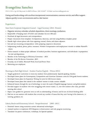 Evangelina Sanchez
3711 E. 58th
St. Apt. B  Maywood, Ca 90270  Phone: (323) 513-6677  E-Mail: sanchezeva00@gmail.com
Caring and hardworking with excellent interpersonal communication, customer service, and office support.
Adjusts quickly to new environments and is a fast learner
Experience
State Farm Corporate Litigation Counsel – Legal Secretary [2012 - Present]
 Organize attorney calendar; schedule depositions, client meetings, mediations
 Responsible of keeping track of To-Do’s and calendars for over 100 cases
 Proofread all legal documents and correspondence
 Prepare documents from templates for depositions, discovery, and trial using HotDocs template portal
 Handle high volume phone calls from opposing counsel, clients, and claims adjusters
 Sort and save incoming correspondence while preparing responsive documents
 Subpoenaing medical, phone, police, insurance, Workers Compensation and employment records to validate Plaintiff’s
claims
 Online research to obtain proper addresses of medical providers, business organizations, and individuals in preparation
for trial and depositions
 Member of the Technology & Efficiency Committee – 2014
 Member of the File Review Committee -2015
 Everyday use of Adobe, Microsoft Word, Excel and Power Point
 Mentoring new employees
Huntington Park High School – Student Teacher English [Winter 2011]
 Taught grade-level curriculum to inner-city students from predominantly Spanish-speaking families
 Developed lesson plans for Contemporary Compositions and American Literature units for 11th grade honors students.
 Developed lesson plans for Expository Writing for units for 12th honors classes.
 Developed lesson plans that catered to the students’ interest to make content relatable
 Enhanced lessons through the use of technology to meet the needs of English language learners and gifted students.
 Provided support for students who were struggling with content matter, i.e., met with students after class, provided
tutoring after school
 Papers were graded for grammar error as well as understanding of lessons and for use of critical thinking skills
 Had one on one sessions with students that covered any number of issues that they were having in the classroom, i.e
tutoring, guidance, etc.
Liberty Boulevard Elementary School – Paraprofessional [2005 - 2011]
 Presented lessons using numerous current educational technologies
 Assisted teachers to implement RTI (Response to Intervention) and with progress monitoring
 Translated for parent conferences, workshops, for Spanish speakers
 
