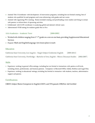 2
 Assisted Title I Coordinator with development of intervention programs, including but not limited creating lists of
students who qualified for said programs and cross referencing with grades and test scores
 Assisted with organizing PTA meeting. Duties included creating and proofreading event mailers and being in contact
with parents to inform them of upcoming activities.
 Collaborated with GATE coordinator in analyzing gifted and talented referral cases
 Administered STAR testing for students grade One to Five
AAA Academics – Academic Tutor [2008-2009]
 Worked with children ranging from 1st
-7th
grade on a one-on-one basis, providing Supplemental Educational
Services
 Prepared Math and English/Language Arts lesson plans to teach
Education
California State University, Los Angeles – Single Subject Credential, English [2009-2011]
California State University, Northridge – Bachelor of Arts, English – Minor, Chicana/o Studies [2002-2007]
Skills
 Experience working in general office settings, including but not limited to interactions with parties at all levels,
including clients, professionals, and business partners. Competent in Microsoft Office Adobe, HotDocs and Legal Files.
 Experience working in educational settings, including but limited to interaction with students, teachers, administrative
support and parents.
Certifications
CBEST, Subject Matter Competent in English (CSET), and TPA passed; CPR/First Aid Certified
 