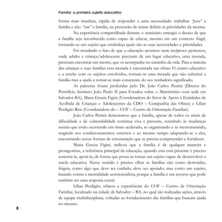 Família: o primeiro sujeito educativo

8

forma mais imediata, rápida de responder a uma necessidade: trabalhar “para” a
família e não “com” a família, na pretensão de tentar definir as prioridades da mesma.
Na experiência compartilhada durante o seminário emergiu o desejo de que
a família seja reconhecida como capaz de educar, mesmo em um contexto frágil,
tornando-se um sujeito que estabeleça quais são as suas necessidades e prioridades.
Foi ressaltado o fato de que a educação acontece num recíproco pertencer,
onde adulto e criança/adolescente precisam de um lugar educativo, uma morada,
precisam encontrar um mestre, que os acompanhe no caminho da vida. Para a maioria
das crianças e suas famílias essa morada é encontrada nas obras. O centro educativo
e a creche com os sujeitos envolvidos, tornam-se uma morada que não substitui a
família mas a ajuda a tornar-se mais consciente do seu verdadeiro significado.
As palestras foram proferidas pelo Dr. João Carlos Petrini (Diretor do
Pontifício Instituto João Paulo II para Estudos sobre o Matrimônio com sede em
Salvador-BA), Maria Grazia Figini (Coordenadora do Setor de Apoio à Entidades de
Acolhida de Crianças e Adolescentes da CDO – Companhia das Obras) e Lílian
Perdigão Reis (Coordenadora do – COF – Centro de Orientação Familiar).
João Carlos Petrini demonstrou que a família, apesar de todos os sinais de
dificuldade e de vulnerabilidade continua viva e presente, resistindo às mudanças
sociais que estão ocorrendo em ritmo acelerado, se organizando e se reestruturando,
reagindo aos condicionamentos externos e ao mesmo tempo adaptando-se a eles,
encontrando novas formas de estruturação que se precisa compreender e fortalecer.
Maria Grazia Figini, indicou que a família é de qualquer maneira a
protagonista, a referência principal da educação, quando esta está presente é preciso
sustentá-la, apoiá-la, de forma que possa se tornar um sujeito capaz de desenvolver a
tarefa educativa. Nesse sentido é preciso olhar as famílias não como destruídas,
frágeis, como algo que deve ser cuidado, deve ser apoiado; mas como um sujeito,
lutando contra a mentalidade assistencialista, porque a família é um recurso que pode
também ser uma resposta social.
Lílian Perdigão, relatou a experiências do COF – Centro de Orientação
Familiar, localizado na cidade de Salvador – BA, no qual são realizadas ações, através
de equipe multidisciplinar, voltadas ao fortalecimento das famílias que buscam ajuda
no mesmo.

 