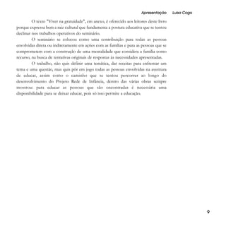 Apresentação

Luisa Cogo

O texto "Viver na gratuidade", em anexo, é oferecido aos leitores deste livro
porque expressa bem a raiz cultural que fundamenta a postura educativa que se tentou
declinar nos trabalhos operativos do seminário.
O seminário se colocou como uma contribuição para todas as pessoas
envolvidas direta ou indiretamente em ações com as famílias e para as pessoas que se
comprometem com a construção de uma mentalidade que considera a família como
recurso, na busca de tentativas originais de respostas às necessidades apresentadas.
O trabalho, não quis definir uma temática, dar receitas para enfrentar um
tema e uma questão, mas quis pôr em jogo todas as pessoas envolvidas na aventura
de educar, assim como o caminho que se tentou percorrer ao longo do
desenvolvimento do Projeto Rede de Infância, dentro das várias obras sempre
mostrou: para educar as pessoas que são encontradas é necessária uma
disponibilidade para se deixar educar, pois só isso permite a educação.

9

 