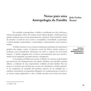 Notas para uma
Antropologia da Família

Na sociedade contemporânea, a família é considerada um valor, ideal que a
maioria da população cultiva. No entanto, nestas últimas décadas, a família passa por
grandes mudanças, que a tornam particularmente vulnerável. Estão mudando o modo
de entender e o modo de viver o amor e a sexualidade, a fecundidade e a procriação,
o vínculo familiar, a paternidade e a maternidade, o relacionamento entre homem e
mulher.
A família encontra-se em constante mudança por participar dos dinamismos
próprios das relações sociais1. O processo social dos últimos séculos acelerou as
mudanças, com conseqüências substanciais em todos os aspectos da convivência
humana. A família, integrada nesse contexto, necessariamente passa por transformações de tal magnitude, que parece prestes a desaparecer.
A investigação científica mais recente, no Brasil e no exterior, acumula dados
que descrevem um enfraquecimento das relações familiares, mas identifica também
indícios e evidências de uma surpreendente vitalidade do ideal familiar. Não são
poucos os estudiosos que afirmam que, no meio das turbulências, a família empenhase em reorganizar, na sociedade pós-moderna, aspectos da sua realidade que o
ambiente sociocultural vai desgastando. Reagindo aos condicionamentos externos e,
ao mesmo tempo, adaptando-se a eles, a família encontra novas formas de estrutu-

1

SCABINI, 1998.

João Carlos
Petrini

Família e
mudança: entre
desaparecimento e
reorganização

11

 