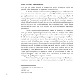 Família: o primeiro sujeito educativo

ração que, de alguma maneira, a reconstituem2, sendo reconhecida como uma
estrutura básica permanente da experiência humana e social3.
A "família tradicional arcaica" descrita por Freyre4, que se afirmou no contexto da cultura rural, entrou em colapso há tempo. Os modelos de comportamento
que regulamentavam, nesse contexto, as relações entre os sexos e as relações de
parentesco, tornaram-se obsoletos e foram abandonados. A "família nuclear" urbana,
analisada por Parsons et al.5, na década de 50, que deveria constituir, segundo a
opinião dele, a forma mais adequada de resposta às exigências da sociedade moderna,
também não parece um modelo adequado para os tempos atuais. Outras formas
alternativas de respostas, que foram tentadas, não ofereceram soluções socialmente
significativas.
De um lado, ficam sem efeito muitas normas de orientação da conduta dos
casais, que tiveram vigência no passado; de outro, ainda não emergem novas formas
de agregação familiar, capazes de responder positiva e adequadamente às exigências
da vida afetiva, sexual, da gratuidade, e nos aspectos conexos à geração dos filhos, à
educação e à transmissão de valores. Como conseqüência disso, as novas gerações
encontram mais dificuldades para alcançar a estabilidade psicológica e afetiva,
necessárias para enfrentar os desafios da existência na sociedade moderna. Mudanças
familiares de grande significado são observadas, ainda que com variações, de acordo
com a especificidade de cada grupo cultural ou classe social. Emerge, também, uma
redefinição das transições familiares, isto é, uma mudança de status segundo o sexo e
a idade, sendo renegociados os papéis em termos de igualdade entre os sexos e as
relações entre pais e filhos, em termos mais democráticos, de acordo com uma
concepção de igual dignidade da pessoa humana.
As novas condições, nas quais se processam a construção da identidade e a
socialização, nas diversas etapas da existência, modificam a formação de vínculos e o

2

ARÌES, 1981.

4

FREYRE, 1992.

5

12

SCABINI e DONATI 1995; DONATI, 1998.

3

PARSONS et al, 1974.

 