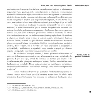 Notas para uma Antropologia da Família

estabelecimento de sistemas de referência, tornando mais complexas as relações entre
as gerações. Nesse quadro, as redes sociais bem como as referências pessoais acabam
sendo visivelmente mais frágeis, resultando em maior risco para os elos mais vulneráveis do sistema familiar – crianças e adolescentes, mulheres e idosos. Este expressase em configurações diversas, que freqüentemente implicam, de uma forma ou de
outra, a exclusão social, seja no sentido da convivência, seja no da participação cidadã.
Nesse cenário de mudanças, é necessário compreender os novos arranjos
familiares, as novas características que as relações intergeracionais assumem e os
sistemas de referência disponíveis para pessoas e famílias nos diversos momentos do
ciclo de vida, bem como as funções que assume a família na atualidade, sua relação
com os dinamismos sociais, em ambiente caracterizado por pluralismo ético, cultural
e religioso. As relações entre os sexos e entre as gerações constituem o fulcro da
realidade familiar, ao redor do qual diferentes modelos se estruturam e se decompõem, em conseqüência de circunstâncias históricas e sociais, culturais e ideológicas
diversas, dando origem, ora a modelos nos quais prevalecem a cooperação, a
reciprocidade, a solidariedade, a negociação, ora a modelos nos quais prevalecem a
disputa, a competição, ou a indiferença, a estranheza e o conflito.
No decorrer da evolução histórica, a família permanece como matriz do
processo civilizatório, como condição para a humanização e para a socialização das
pessoas6. É por isso que, apesar da variedade de formas que assume e das
transformações pelas quais passa ao longo do tempo, a família é identificada como o
fundamento da sociedade7. Nesse sentido, podem ser reconhecidos na família os
caracteres de universalidade e de constância no tempo, como relação social primordial
e universal8.
Muitos estudiosos observam que a estrutura familiar continua presente nas
diversas culturas, em todos os períodos históricos, como forma de relação social
constitutiva da espécie humana. Esta encontra, no ambiente da família, não só os

6

LEVI-STRAUSS, op. cit.; ZIMMERMAN, 1971; RADCLIFFE-BROWN, 1973; MAUSS, 1974.

8

LEVI-STRAUSS, op. cit.; LEVI-STRAUSS, 1980.

Família, matriz do
processo civilizatório

LEVI-STRAUSS,1967; MALINOWSKI, 1973.

7

João Carlos Petrini

13

 