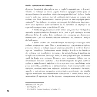 Família: o primeiro sujeito educativo

elementos favoráveis à sobrevivência, mas as condições essenciais para o desenvolvimento e a realização da pessoa. Alguma forma de agregação familiar pode ser
reconhecida em todas as culturas e em todas as épocas históricas9, define a família
como "a união mais ou menos durável, socialmente aprovada, de um homem, uma
mulher e seus filhos, é um fenômeno universal presente em todo e qualquer tipo de
sociedade"10. Cabe indagar a presença e a consistência de indícios, que alguns estudiosos estão apontando como reveladores de sua capacidade de adaptação e de
capacidade auto-generativa, nestas últimas décadas.
A família emerge, nos estudos destes últimos anos, como locus privilegiado e
adequado ao desenvolvimento humano e social, para o qual convergem as mais
diferentes linhas de análise. Esta confluência está consagrada em documentos
internacionais11 e, no caso do Brasil, em sua Constituição e no Estatuto da Criança e
do Adolescente.
A família constitui uma realidade simples, na articulação das relações entre
mulher e homem e entre pais e filhos, e, ao mesmo tempo, extremamente complexa,
pois essas relações se realizam segundo diferentes dimensões e envolvem diversos
aspectos. Com efeito, a família durante séculos foi objeto de reflexão dos filósofos e
dos teólogos, com contribuições nos campos da teologia bíblica, da patrística, da
teologia dos sacramentos, da teologia moral, da antropologia teológica, da doutrina
social da Igreja, com enfoques diferentes, num permanente diálogo com as
circunstâncias históricas e culturais. O mais recente magistério da Igreja, atento às
mudanças socioculturais da sociedade moderna, apresenta novas contribuições, ainda
pouco conhecidas. À medida que as ciências humanas foram se estruturando como
disciplinas científicas, começaram a estudar a realidade do matrimônio e da família,
segundo as mais diversas perspectivas epistemológicas, contribuindo para elucidar
aspectos muitas vezes não suficientemente considerados. A família passou, então, a
ser estudada sob o ponto de vista dos interesses econômicos que nela se encontram;

9

LEVI-STRAUSS, 1980. p.154.

10

14

DONATI, 1992. p. 77.

11

DONATI, 1998; Pontificio Consiglio per la Famiglia, 1999.

 