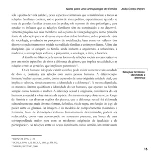 Notas para uma Antropologia da Família

sob o ponto de vista jurídico, pelos aspectos contratuais que o matrimônio e todas as
relações familiares contêm; sob o ponto de vista político, especialmente quando se
trata de grandes famílias detentoras do poder; sob o ponto de vista psicológico, para
estudar os influxos que as relações familiares têm na constituição e no desenvolvimento psíquico dos seus membros; sob o ponto de vista pedagógico, como primeira
fonte de educação para as diversas etapas dos ciclos familiares; sob o ponto de vista
da sociologia, estudando os processos de socialização, bem como os reflexos dos
diversos condicionamentos sociais na realidade familiar; e assim por diante. A lista das
disciplinas que se ocupam da família ainda incluem a arquitetura, a urbanística, a
medicina, a antropologia cultural, a psiquiatria, a sexologia, a ética, a bioética.
A família se diferencia de outras formas de relações sociais ao caracterizar-se
por um modo específico de viver a diferença de gênero, que implica sexualidade, e as
relações entre as gerações, que implicam parentesco12.
O ser humano não pode existir sozinho; pode existir somente como unidade
de dois e, portanto, em relação com outra pessoa humana. A diferenciação
homem/mulher aparece, assim, como expressão de uma originária unidade dual, que
implica e valoriza, simultaneamente, a identidade e a diferença13. A mesma dignidade,
os mesmos direitos qualificam a identidade do ser humano, que aparece na história
sempre como homem e mulher. A diferença sexual é originária, constitutiva do ser
humano, essencial à sobrevivência da espécie. Ao mesmo tempo, observa-se, ao longo
da história e nas diversas regiões do planeta, que a diferença sexual foi elaborada
culturalmente nas mais diversas formas, definidas, via de regra, em função do jogo de
poder entre os gêneros. As imagens e os modelos de comportamento masculino e
feminino, fruto de elaborações culturais historicamente determinadas, podem ser
rediscutidos, como vem acontecendo no momento presente, em busca de uma
correspondência maior para com as modernas exigências de igualdade e de
participação14. As relações entre os sexos constituem, nesse sentido, um interessante

12

SCOLA, 1998. p.32; SCOLA, 1999. p. 338-342.

14

NISOLI; BUFANO, 2000.

Relações familiares:
identidade e
diferença

DONATI, 1998. p.123.

13

João Carlos Petrini

15

 