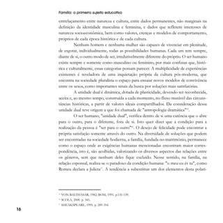 Família: o primeiro sujeito educativo

entrelaçamento entre natureza e cultura, entre dados permanentes, não marginais na
definição da identidade masculina e feminina, e dados que refletem interesses de
natureza socioeconômica, bem como valores, crenças e modelos de comportamento,
próprios de cada época histórica e de cada cultura.
Nenhum homem e nenhuma mulher são capazes de vivenciar em plenitude,
de esgotar, individualmente, todas as possibilidades humanas. Cada um tem sempre,
diante de si, o outro modo de ser, irredutivelmente diferente do próprio. O ser humano
existe sempre e somente como masculino ou feminino, por mais confusas que, histórica e culturalmente, essas categorias possam parecer. A multiplicidade de experiências
existentes é reveladora de uma inquietação própria da cultura pós-moderna, que
encontra na sociedade pluralista o espaço para ensaiar novos modelos de convivência
entre os sexos, como importantes sinais da busca por soluções mais satisfatórias.
A unidade dual é dinâmica, dotada de plasticidade, devendo ser reconhecida,
aceita e, ao mesmo tempo, construída a cada momento, no fluxo mutável das circunstâncias históricas, a partir de valores ideais compartilhados. Da consideração dessa
unidade dual teve origem a que foi chamada de "antropologia dramática"15.
O ser humano, "unidade dual", verifica dentro de si uma carência que o abre
para o outro, para o diferente, fora de si. Isto quer dizer que a condição para a
realização da pessoa é "ser para o outro"16. O desejo de felicidade pode encontrar a
própria satisfação somente através do outro. Na diversidade de soluções que podem
ser encontradas na sociedade hodierna, a família, fundada no matrimônio, permanece
como o espaço onde as exigências humanas mencionadas encontram maior correspondência, isto é, são acolhidas, valorizando os diversos aspectos das relações entre
os gêneros, sem que nenhum deles fique excluído. Nesse sentido, na família, na
relação esponsal, realiza-se o paradoxo da condição humana: "o meu eu és tu", como
Romeu declara a Julieta17. A tendência a subestimar um dos elementos desta polari-

15

SCOLA, 2000. p. 345.

17

16

VON BALTHASAR, 1982; BOSI, 1991. p.131-139.

16

SHEAKSPEARE, 1995. p. 289-354.

 