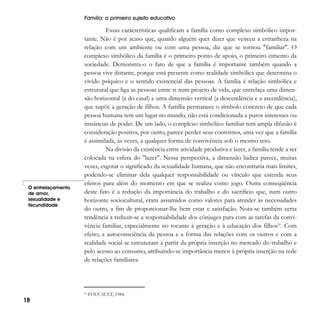 Família: o primeiro sujeito educativo

O entrelaçamento
de amor,
sexualidade e
fecundidade

Essas características qualificam a família como complexo simbólico importante. Não é por acaso que, quando alguém quer dizer que venceu a estranheza na
relação com um ambiente ou com uma pessoa, diz que se tornou "familiar". O
complexo simbólico da família é o primeiro ponto de apoio, o primeiro cimento da
sociedade. Demonstra-o o fato de que a família é importante também quando a
pessoa vive distante, porque está presente como realidade simbólica que determina o
vivido psíquico e o sentido existencial das pessoas. A família é relação simbólica e
estrutural que liga as pessoas entre si num projeto de vida, que entrelaça uma dimensão horizontal (a do casal) e uma dimensão vertical (a descendência e a ascendência),
que supõe a geração de filhos. A família permanece o símbolo concreto de que cada
pessoa humana tem um lugar no mundo, não está condicionada a puros interesses ou
instâncias de poder. De um lado, o complexo simbólico familiar tem ampla difusão é
consideração positiva, por outro, parece perder seus contornos, uma vez que a família
é assimilada, às vezes, a qualquer forma de convivência sob o mesmo teto.
Na divisão da existência entre atividade produtiva e lazer, a família tende a ser
colocada na esfera do "lazer". Nessa perspectiva, a dimensão lúdica parece, muitas
vezes, esgotar o significado da sexualidade humana, que não encontraria mais limites,
podendo-se eliminar dela qualquer responsabilidade ou vínculo que estenda seus
efeitos para além do momento em que se realiza como jogo. Outra conseqüência
deste fato é a redução da importância do trabalho e do sacrifício que, num outro
horizonte sociocultural, eram assumidos como valores para atender às necessidades
do outro, a fim de proporcionar-lhe bem estar e satisfação. Nota-se também certa
tendência a reduzir-se a responsabilidade dos cônjuges para com as tarefas da convivência familiar, especialmente no tocante à geração e à educação dos filhos20. Com
efeito, a autoconsciência da pessoa e a forma das relações com os outros e com a
realidade social se estruturam a partir da própria inserção no mercado do trabalho e
pelo acesso ao consumo, atribuindo-se importância menor à própria inserção na rede
de relações familiares.

20

18

FOUCAULT, 1984.

 