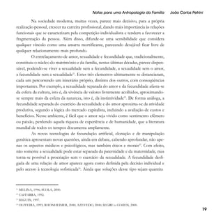 Notas para uma Antropologia da Família

João Carlos Petrini

Na sociedade moderna, muitas vezes, parece mais decisivo, para a própria
realização pessoal, crescer na carreira profissional, dando mais importância às relações
funcionais que se caracterizam pela competição individualista e tendem a favorecer a
fragmentação da pessoa. Além disso, difunde-se uma sensibilidade que considera
qualquer vínculo como uma amarra mortificante, parecendo desejável ficar livre de
qualquer relacionamento mais profundo.
O entrelaçamento de amor, sexualidade e fecundidade que, tradicionalmente,
constituiu o núcleo do matrimônio e da família, nestas últimas décadas, parece dispensável, podendo-se viver a sexualidade sem a fecundidade, a sexualidade sem o amor,
a fecundidade sem a sexualidade21. Estes três elementos ultimamente se distanciaram,
cada um percorrendo um itinerário próprio, distinto dos outros, com conseqüências
importantes. Por exemplo, a sexualidade separada do amor e da fecundidade afasta-se
da esfera da cultura, isto é, da vivência de valores livremente acolhidos, aproximandose sempre mais da esfera da natureza, isto é, da instintividade22. De forma análoga, a
fecundidade separada do exercício da sexualidade e do amor aproxima-se da atividade
produtiva, segundo a lógica do mercado capitalista, incluindo a avaliação de custos e
benefícios. Nesse ambiente, é fácil que o amor seja vivido como sentimento efêmero
ou paixão, perdendo aquela riqueza de experiência e de humanidade, que a literatura
mundial de todos os tempos documenta amplamente.
As novas tecnologias de fecundação artificial, clonação e de manipulação
genética apresentam novas questões, ainda em debate, cabendo aprofundar, não apenas os aspectos médicos e psicológicos, mas também éticos e morais23. Com efeito,
não somente a sexualidade pode estar separada da paternidade e da maternidade, mas
torna-se possível a procriação sem o exercício da sexualidade. A fecundidade desligada de uma relação de amor aparece agora como definida pela decisão individual e
pelo acesso à tecnologia sofisticada24. Ainda que soluções desse tipo sejam quantita

21

MELINA, 1996; SCOLA, 2000.

22

CAFFARRA, 1992.

23

SEGUIN, 1997.

24

OLIVEIRA, 1993; RHONHEIMER, 2000; AZEVEDO, 2000; SEGRE e COHEN, 2000.

19

 
