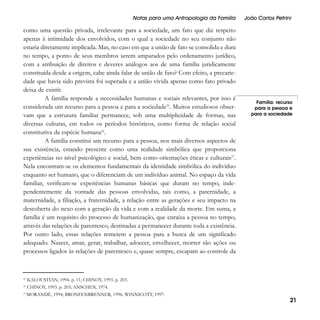 Notas para uma Antropologia da Família

como uma questão privada, irrelevante para a sociedade, um fato que diz respeito
apenas à intimidade dos envolvidos, com o qual a sociedade no seu conjunto não
estaria diretamente implicada. Mas, no caso em que a união de fato se consolida e dura
no tempo, a ponto de seus membros serem amparados pelo ordenamento jurídico,
com a atribuição de direitos e deveres análogos aos de uma família juridicamente
constituída desde a origem, cabe ainda falar de união de fato? Com efeito, a precariedade que havia sido prevista foi superada e a união vivida apenas como fato privado
deixa de existir.
A família responde a necessidades humanas e sociais relevantes, por isso é
considerada um recurso para a pessoa e para a sociedade25. Muitos estudiosos observam que a estrutura familiar permanece, sob uma multiplicidade de formas, nas
diversas culturas, em todos os períodos históricos, como forma de relação social
constitutiva da espécie humana26.
A família constitui um recurso para a pessoa, nos mais diversos aspectos de
sua existência, estando presente como uma realidade simbólica que proporciona
experiências no nível psicológico e social, bem como orientações éticas e culturais27.
Nela encontram-se os elementos fundamentais da identidade simbólica do indivíduo
enquanto ser humano, que o diferenciam de um indivíduo animal. No espaço da vida
familiar, verificam-se experiências humanas básicas que duram no tempo, independentemente da vontade das pessoas envolvidas, tais como, a paternidade, a
maternidade, a filiação, a fraternidade, a relação entre as gerações e seu impacto na
descoberta do nexo com a geração da vida e com a realidade da morte. Em suma, a
família é um requisito do processo de humanização, que enraíza a pessoa no tempo,
através das relações de parentesco, destinadas a permanecer durante toda a existência.
Por outro lado, essas relações remetem a pessoa para a busca de um significado
adequado. Nascer, amar, gerar, trabalhar, adoecer, envelhecer, morrer são ações ou
processos ligados às relações de parentesco e, quase sempre, escapam ao controle da

25

João Carlos Petrini

Família: recurso
para a pessoa e
para a sociedade

KALOUSTIAN, 1994. p. 11; CHINOY, 1993. p. 203.

26

CHINOY, 1993. p. 203; ANSCHEN, 1974.

27

MORANDÉ, 1994; BRONFENBRENNER, 1996; WINNICOTT, 1997.

21

 