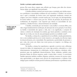 Família: o primeiro sujeito educativo

Família: lugar de
socialização e
educação

pessoa. Por causa disso, exigem uma reflexão que busque, para além das circunstâncias dadas, um significado mais profundo.
A família também constitui um recurso para a sociedade, pois facilita respostas a problemas e necessidades cotidianos de seus membros. A família é um recurso
sem o qual a sociedade, da forma como está organizada atualmente, entraria em
colapso, caso fosse obrigada a assumir tarefas que, via de regra, são desempenhadas,
de forma melhor e a menor custo, por ela. Através da proteção, da promoção, do
acolhimento, da integração e das respostas que oferece às necessidades de seus
membros, a família favorece o desenvolvimento da sociedade.
A família, constituída por um homem e uma mulher e eventuais filhos, tem
sido o lugar fundamental da socialização, da educação das novas gerações. Com efeito,
na família é transmitida não apenas a vida, mas o seu significado, o conjunto de
valores e critérios de orientação da conduta, que fazem perceber a existência como
digna de ser vivida, em vista de uma participação positiva na realidade social28.
Na família, a criança faz a experiência de ser acolhida e amada gratuitamente,
isto é, sem condições prévias, já no ventre materno e, em seguida, nas diversas etapas
do desenvolvimento, até a maturidade. Ela experimenta a positividade de pertencer a
pai e mãe, não como um objeto mas como pessoa, no respeito e no diálogo, em
contexto afetivo29.
Na família, a criança faz experiências e aprende a conviver com a diferença
(sexual, de idade, de temperamento, etc.) como algo positivo, educando-se a viver
relacionamentos interpessoais de colaboração, serviço recíproco, tolerância, indispensáveis para um equilibrado desenvolvimento. Nesse ambiente, também estão
presentes limites de diversa natureza, sendo o maior deles a morte. A convivência
familiar apresenta também conflitos, disputas, ausências, escassez de recursos materiais, agressividade e, em alguns casos, desvios do comportamento e violência. Cabe
indagar quais condições tornam possível enfrentar positivamente os problemas emer-

28

22

PIAGET, 1977; PIAGET, 1996.

29

BOWLBY, 1984; DOR, 1991; EMDE, 1995.

 