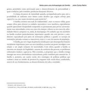 Notas para uma Antropologia da Família

João Carlos Petrini

gentes, percebidos como provocação para o desenvolvimento da personalidade e
quais condições, pelo contrário, produzem desajustes diversos.
A criança dá passos de maturidade quando, acompanhada pelos pais, tem a
possibilidade de enfrentar esses limites como desafios que exigem esforço para
superá-los ou, caso sejam invencíveis, para aceitá-los30.
A família constitui uma rede de solidariedade31, mais ou menos sólida, quase
sempre eficaz para oferecer os cuidados necessários a seus membros, especialmente
quando apresentam incapacidade temporária ou permanente para prover autonomamente suas necessidades, como nos casos de crianças e idosos ou nos casos de enfermidades físicas e psíquicas ou, ainda, de desemprego. Os cuidados que são recebidos
na família resultam particularmente importantes quando não está previsto o atendimento especializado por parte de instituições públicas e quando os serviços de
instituições privadas tornam-se inacessíveis, como é o caso da maioria da população.
A família, por ser o lugar da primeira socialização e por desempenhar funções
socialmente importantes junto aos seus membros, constitui um ponto nevrálgico com
relação a um amplo conjunto de necessidades. Com efeito, quando a família se
encontra em situação de fragilidade e ausente da existência das pessoas, os problemas
enfrentados tendem a agravar-se. Pelo contrário, à proporção que a família consiga
interagir nas novas circunstâncias socioculturais, pode contribuir para amenizá-las. A
família é, portanto, um sujeito social, alvo estratégico de políticas públicas que
venham a atuar no sentido de promovê-la, enquanto rede social eficaz, conduzindo,
através do seu fortalecimento, ao desenvolvimento de toda a sociedade.

30

PIAGET, 1987; PIAGET, 1990.

31

SANNICOLA, 1994; SANTORO; PETRINI; MORANDÉ; FORNARI (Org.) 1990.

23

 
