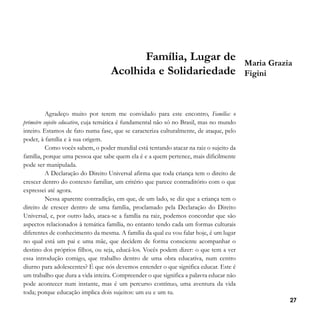 Família, Lugar de
Acolhida e Solidariedade

Maria Grazia
Figini

Agradeço muito por terem me convidado para este encontro, Família: o
primeiro sujeito educativo, cuja temática é fundamental não só no Brasil, mas no mundo
inteiro. Estamos de fato numa fase, que se caracteriza culturalmente, de ataque, pelo
poder, à família e à sua origem.
Como vocês sabem, o poder mundial está tentando atacar na raiz o sujeito da
família, porque uma pessoa que sabe quem ela é e a quem pertence, mais dificilmente
pode ser manipulada.
A Declaração do Direito Universal afirma que toda criança tem o direito de
crescer dentro do contexto familiar, um critério que parece contraditório com o que
expressei até agora.
Nessa aparente contradição, em que, de um lado, se diz que a criança tem o
direito de crescer dentro de uma família, proclamado pela Declaração do Direito
Universal, e, por outro lado, ataca-se a família na raiz, podemos concordar que são
aspectos relacionados à temática família, no entanto tendo cada um formas culturais
diferentes de conhecimento da mesma. A família da qual eu vou falar hoje, é um lugar
no qual está um pai e uma mãe, que decidem de forma consciente acompanhar o
destino dos próprios filhos, ou seja, educá-los. Vocês podem dizer: o que tem a ver
essa introdução comigo, que trabalho dentro de uma obra educativa, num centro
diurno para adolescentes? É que nós devemos entender o que significa educar. Este é
um trabalho que dura a vida inteira. Compreender o que significa a palavra educar não
pode acontecer num instante, mas é um percurso contínuo, uma aventura da vida
toda; porque educação implica dois sujeitos: um eu e um tu.
27

 