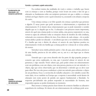 Família: o primeiro sujeito educativo
Fundamentos da
educação: um
recíproco pertencer.

Família:
referência principal
da educação.

28

Eu conheci muitas das realidades de vocês e estimo o trabalho que fazem
com as crianças e com as famílias, porque vocês levam em conta o fato de que a
educação se fundamenta sobre um recíproco pertencer em que o adulto e a criança
tenham um lugar objetivo com o qual comunicar-se, escutando com afeição a resposta
do outro.
Uma criança começa a ser feliz quando ela começa a perceber que pertence
a alguém. É nesse ponto que pode acontecer o relacionamento, a experiência do
relacionamento. É só dentro desse relacionamento que se pode transmitir o sentido
daquilo que se é e daquilo que se faz. A educação é um processo muito importante,
através do qual uma criança pode se tornar adulta, uma pessoa responsável, ou seja,
tornar-se capaz de enfrentar todas as situações cheias de desafios da vida cotidiana,
sobretudo nos contextos difíceis de risco. Esse direito de cada criança – de se poder
tornar adulta e poder ser educada – é um direito que tem a ver também com a família.
É a família que tem o direito de educar: só através de uma hipótese positiva no
relacionamento vivido em família que a criança pode ter o desejo de se tornar adulto,
de crescer.
Introduzi nessa minha primeira parte o fato de que, para educar, precisa-se
de uma família, precisa-se de um adulto, um eu, um tu e um lugar que se chama
morada.
Entendo que o que estou dizendo não faz parte de algo popular, porque o
conceito que estou explicando, ou seja, que é possível educar só através de um
pertencer, é algo atacado. Vocês sabem que, para poder entrar em relacionamento
com um problema, com um objeto, com uma pessoa, precisa-se ter um método: é o
objeto, algo que estou observando, que vai determinar o método que eu devo usar
para olhar. Por isso não posso estabelecer a priori um método para enfrentar o objeto
de um problema. Essa é a reviravolta do trabalho educativo e do trabalho social. Do
outro lado, viu-se também na Europa que a resposta à necessidade social dentro da
educação tem como ponto de partida um aspecto fundamental: a liberdade. As
respostas pré-definidas não podem responder às necessidades do homem, mas
respondem apenas ao poder dominante no momento.
Para crescer a criança precisa fazer dentro do contexto familiar ou educativo
experiência de confiança. Só dentro de um relacionamento de confiança pode acon-

 