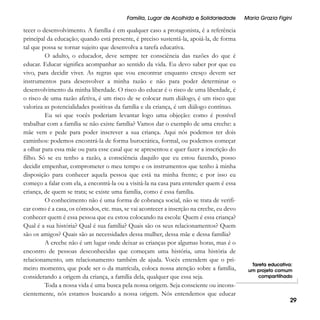 Família, Lugar de Acolhida e Solidariedade

tecer o desenvolvimento. A família é em qualquer caso a protagonista, é a referência
principal da educação; quando está presente, é preciso sustentá-la, apoiá-la, de forma
tal que possa se tornar sujeito que desenvolva a tarefa educativa.
O adulto, o educador, deve sempre ter consciência das razões do que é
educar. Educar significa acompanhar ao sentido da vida. Eu devo saber por que eu
vivo, para decidir viver. As regras que vou encontrar enquanto cresço devem ser
instrumentos para desenvolver a minha razão e não para poder determinar o
desenvolvimento da minha liberdade. O risco do educar é o risco de uma liberdade, é
o risco de uma razão afetiva, é um risco de se colocar num diálogo, é um risco que
valoriza as potencialidades positivas da família e da criança, é um diálogo contínuo.
Eu sei que vocês poderiam levantar logo uma objeção: como é possível
trabalhar com a família se não existe família? Vamos dar o exemplo de uma creche: a
mãe vem e pede para poder inscrever a sua criança. Aqui nós podemos ter dois
caminhos: podemos encontrá-la de forma burocrática, formal, ou podemos começar
a olhar para essa mãe ou para esse casal que se apresentou e quer fazer a inscrição do
filho. Só se eu tenho a razão, a consciência daquilo que eu estou fazendo, posso
decidir empenhar, comprometer o meu tempo e os instrumentos que tenho à minha
disposição para conhecer aquela pessoa que está na minha frente; e por isso eu
começo a falar com ela, a encontrá-la ou a visitá-la na casa para entender quem é essa
criança, de quem se trata; se existe uma família, como é essa família.
O conhecimento não é uma forma de cobrança social, não se trata de verificar como é a casa, os cômodos, etc. mas, se vai acontecer a inserção na creche, eu devo
conhecer quem é essa pessoa que eu estou colocando na escola: Quem é essa criança?
Qual é a sua história? Qual é sua família? Quais são os seus relacionamentos? Quem
são os amigos? Quais são as necessidades dessa mulher, dessa mãe e dessa família?
A creche não é um lugar onde deixar as crianças por algumas horas, mas é o
encontro de pessoas desconhecidas que começam uma história, uma história de
relacionamento, um relacionamento também de ajuda. Vocês entendem que o primeiro momento, que pode ser o da matrícula, coloca nossa atenção sobre a família,
considerando a origem da criança, a família dela, qualquer que essa seja.
Toda a nossa vida é uma busca pela nossa origem. Seja consciente ou inconscientemente, nós estamos buscando a nossa origem. Nós entendemos que educar

Maria Grazia Figini

Tarefa educativa:
um projeto comum
compartilhado

29

 