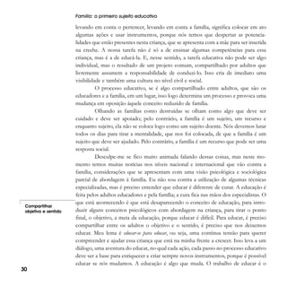 Família: o primeiro sujeito educativo

Compartilhar
objetivo e sentido

30

levando em conta o pertencer, levando em conta a família, significa colocar em ato
algumas ações e usar instrumentos, porque nós temos que despertar as potencialidades que estão presentes nesta criança, que se apresenta com a mãe para ser inserida
na creche. A nossa tarefa não é só a de ensinar algumas competências para essa
criança, mas é a de educá-la. E, nesse sentido, a tarefa educativa não pode ser algo
individual, mas o resultado de um projeto comum, compartilhado por adultos que
livremente assumem a responsabilidade de conduzi-lo. Isso cria de imediato uma
visibilidade e também uma cultura no nível civil e social.
O processo educativo, se é algo compartilhado entre adultos, que são os
educadores e a família, em um lugar, isso logo determina um processo e provoca uma
mudança em oposição àquele conceito reduzido de família.
Olhando as famílias como destruídas se olham como algo que deve ser
cuidado e deve ser apoiado; pelo contrário, a família é um sujeito, um recurso e
enquanto sujeito, ela não se coloca logo como um sujeito doente. Nós devemos lutar
todos os dias para tirar a mentalidade, que nos foi colocada, de que a família é um
sujeito que deve ser ajudado. Pelo contrário, a família é um recurso que pode ser uma
resposta social.
Desculpe-me se fico muito animada falando dessas coisas, mas neste momento temos muitas notícias nos níveis nacional e internacional que vão contra a
família, considerações que se apresentam com uma visão psicológica e sociológica
parcial de abordagem à família. Eu não sou contra a utilização de algumas técnicas
especializadas, mas é preciso entender que educar é diferente de curar. A educação é
feita pelos adultos educadores e pela família; a cura fica nas mãos dos especialistas. O
que está acontecendo é que está desaparecendo o conceito de educação, para introduzir alguns conceitos psicológicos com abordagem na criança, para tirar o ponto
final, o objetivo, a meta da educação, porque educar é difícil. Para educar, é preciso
compartilhar entre os adultos o objetivo e o sentido, é preciso que nos deixemos
educar. Meu lema é educar-se para educar, ou seja, uma contínua tensão para querer
compreender e ajudar essa criança que está na minha frente a crescer. Isso leva a um
diálogo, uma aventura do educar, no qual cada ação, cada passo no processo educativo
deve ser a base para enriquecer e criar sempre novos instrumentos, porque é possível
educar se nós mudamos. A educação é algo que muda. O trabalho de educar é o

 