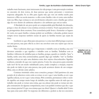 Família, Lugar de Acolhida e Solidariedade

trabalho mais fascinante, mais interessante da vida porque é uma provocação contínua
no encontro de dois rostos, de duas pessoas que juntas procuram e constroem
respostas adequadas. Se eu olho para aquela mãe que veio até minha creche para
inscrever o filho na escola materna e a olho como família e não só como uma mulher
mais seu filho, logo começa-se um envolvimento educativo com a família que coloca
algo de novo dentro do ambiente educativo e do ambiente que está ao redor.
A liberdade de um povo pode ser compreendida pela liberdade da educação,
porque o risco de educar é essa contínua aventura evolutiva. Vocês aqui presentes são
os protagonistas desta aventura. Essa consciência pode livrar e fermentar os lugares
de vocês, nos quais família e criança podem ser acolhidas e educadas, podem nascer
sempre novas respostas também sociais de apoio às famílias mesmo que sejam de
risco.
Lembrem-se que olhar para uma pessoa é a coisa mais difícil porque eu posso
ver uma pessoa, mas para olhá-la eu devo me envolver com esse sujeito que está na
minha frente.
Não é suficiente dizer que é importante o trabalho com as famílias, mas nós
devemos entender o que significa o trabalho com as famílias. Trabalhar com as
famílias é diferente de trabalhar para as famílias, porque, quando eu trabalho “para” a
família, tenho uma ótica assistencialista; quando digo que trabalho “com” as famílias
significa colocar em ação uma dinâmica entre dois sujeitos desconhecidos. Significa
conhecer, entender do que esse sujeito precisa. Como faz uma pessoa para entender
tudo isso? Só há um modo: trabalhando junto, sendo complexa a situação, resposta
não pode ser dada só por uma pessoa, mas pode acontecer dentro de um compartilhar, uma co-divisão entre adultos.
Continuo insistindo sobre esses conceitos, porque é fácil partirmos de uma
posição de já sabermos como estão as coisas: eu sei o que é uma família, eu sei o que
significa educar, eu sei o que é uma criança. Pelo contrário, permanecer sobre o sentido significa um tempo muito longo de trabalho, mas significa antes de tudo que seu
trabalho não pode se tornar uma rotina, que seu educar não pode se tornar um simples ensinamento de algumas competências, mas é um pedido contínuo que diz: o que
essa criança precisa? O que essa criança quer me dizer? Quem é a família dela? Como
faço para estar junto dela? As respostas são diferentes e podem se dar nos encontros

Maria Grazia Figini

Trabalhar com as
famílias, não para
as famílias

31

 
