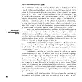 Família: o primeiro sujeito educativo

Reconhecer a
unicidade de cada
família

32

com as famílias nas escolas, nos momentos de festas. Mas, na minha maneira de ver,
a questão fundamental é que a família junto com o educador, qualquer que seja o nível
cultural da família, possa participar e compartilhar o projeto educativo para aquela
criança. Se não é assim, cada ação se torna simplesmente um instrumento, um espaço
de tempo e de relacionamento, mas vazio de significado, de sentido. Para educar, nós
devemos continuamente despertar em nós o sentido, porque as nossas respostas às
crianças e às famílias não devem ser pré-definidas mas devem ser uma contínua
surpresa, quase uma antecipação do pedido. Este é o trabalho com as famílias, parece
pouca coisa, ou não ter algo de novo, mas é só um cotidiano paciente, uma capacidade
de olhar de modo profundo que pode permitir o trabalho real com as famílias.
Sendo cada pessoa única e irrepetível, assim cada família é única e irrepetível,
eu não posso tratar do mesmo modo todas as famílias, tendo presente isso o seu
trabalho se torna uma novidade contínua, não pode ser um costume; eu não posso já
saber hoje aquilo que vai acontecer amanhã, porque onde existe um relacionamento
entre duas pessoas sempre acontece uma novidade, algo de novo. Há sempre algo que
me suscita maravilha, há sempre algo que me antecipa.
Estamos falando de ambiente, de família, de educação e de relacionamento.
Tudo isso faz parte de uma história, da história pessoal daquela criança, da história
daquela família e da história daquele povo. Povo, uma palavra que agora não estamos
mais acostumados a usar.
Esta história é o trabalho com as famílias; o desejo de conhecer esta história,
o desejo de descobrir as raízes e as tradições dessa história, não de cortá-las, porque
lembrem-se que cada pessoa que está obrigada, por um poder ou por situações ou por
qualquer outra razão, a cortar as próprias raízes não pode ser uma pessoa livre.
Lembrem-se que a liberdade não significa fazer aquilo que se quer, mas ter um lugar,
uma casa onde se possa desenvolver a competência e se tornar adulto. Quando
alguém quer tirar a minha raiz, quando alguém quer que eu esqueça a minha origem,
este é um inimigo, e não se pode educar entre inimigos, só entre amigos. Amigo é um
nível de responsabilidade, de autoridade da pessoa adulta que é consciente da criança
que está na frente dela.
Educação vem de uma palavra latina e-ducere que significa tirar para fora. Isso
significa fazer com que cada pessoa possa ser aquilo que deve ser. Essa é a tarefa

 