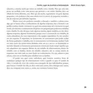 Família, Lugar de Acolhida e Solidariedade

Maria Grazia Figini

educativa, a mesma tarefa que temos no trabalho com a família. Para que uma mãe
possa ser acolhida como uma pessoa que pertence a um núcleo familiar, deve ser
olhada de forma diferente, esse olhar que ela recebe, seguramente vai gerar algumas
perguntas, e nós podemos criar uma cultura nova só através de perguntas sucitadas e
não de respostas pré-definidas impostas.
Muitas vezes, nós podemos entender a educação e também a cultura como
algo que se baseia sobre o conhecimento de algumas respostas, mas o homem é um
pedido contínuo desde o momento no qual uma criança nasce até o momento no qual
morre; nós devemos continuamente despertar essa pergunta para podermos trabalhar
com a família. Eu não dei para vocês algumas receitas, alguns modelos, eu não deixo
algumas respostas, algumas ferramentas, porque essa é a aventura do seu trabalho, de
vocês, educadores, dos seus responsáveis e das equipes especialistas. Eu não acredito
em um esquema. É importante ter ferramentas, ter instrumentos para poder avaliar
de forma qualitativa o trabalho, mas os instrumentos e as ferramentas mudam. Cada
vez mais vocês vão crescer nessa dinâmica entre um eu e um tu e as ferramentas se
inovarão. Quando as ferramentas permanecem estáveis por muito tempo significa que
nós adquirimos um esquema. Dentro de um trabalho de relacionamento, dentro do
trabalho com as famílias, dentro do trabalho educativo, não se avança através de
esquemas, mas indo cada vez mais fundo no conhecimento. Ou seja, educar-se para
educar, estar com as famílias para trabalhar com as famílias.
O poder nos quer como indivíduos, quer homens sozinhos, livres de
estabelecer qualquer tipo de relacionamento como e quando se quer. O sentido da
vida e o sentido do viver vão contra essa concepção de tipo individualista, porque,
para buscar o sentido da vida, eu devo estar com outros, devo dialogar com outros,
devo me comparar com outros, e, assim, nos tornamos homens livres.

33

 