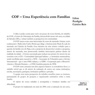 COF – Uma Experiência com Famílias

A idéia é poder contar para vocês um pouco da nossa história, do trabalho
do COF, o Centro de Orientação da Família, desenvolvido nesses três anos, na cidade
de Salvador (BA), e relatar também as perspectivas de continuidade.
O COF nasceu como uma intervenção do curso de mestrado. Ontem, vocês
conheceram o Padre João Carlos Petrini que dirige o Instituto João Paulo II, sede do
mestrado em Ciências da Família. Essa iniciativa de criar centros voltados para a
questão da família veio do Papa, com a proposta de desenvolver estudos e pesquisas,
através do mestrado, mas promovendo também intervenções práticas dentro da
realidade da cidade . A forma encontrada para realizar esse projeto foi através de um
convênio com a CEI – Comunidade Episcopal Italiana –, a instituição mantenedora,
sendo escolhidas para executá-lo a AVSI – Associação de Voluntários para o Serviço
Internacional – que é uma ONG italiana, e a CDM – Cooperação para o Desenvolvimento e Morada Humana –, a ONG brasileira parceira da AVSI.
O COF como estrutura tem dois aspectos básicos: os consultórios fixos e o
trabalho móvel que se dá através da realização de cursos em outras instituições,
escolas, associações, paróquias, instituições públicas e privadas.
A equipe atua numa perspectiva de trabalho científico junto ao instituto,
participando de grupos de pesquisa e organizando seminários sobre o tema
família.
O objetivo do nosso trabalho é acompanhar e fortalecer famílias em
dificuldade.
O projeto foi implantado em maio de 2000, com a realização de um curso,

Lílian
Perdigão
Caixêta Reis

Objetivo e
público alvo

35

 