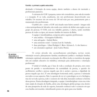 Família: o primeiro sujeito educativo

destinado à formação da nossa equipe, aberto também a alunos do mestrado e
profissionais parceiros.
A estrutura do COF é pequena, temos três consultórios, uma sala de reunião
e a recepção. E ao todo, atualmente, são seis profissionais desenvolvendo esse
trabalho. Os recursos são em torno de 150 mil reais por ano, praticamente para a
manutenção dos profissionais.
O público alvo – como o COF está situado num bairro central – integra toda
a área metropolitana de Salvador, não tendo esse critério de definir uma região ou um
grupo de pessoas. O COF, com seu trabalho gratuito, é aberto, sendo recebidas
pessoas de todos os tipos, até mesmo famílias do interior da Bahia.
A equipe é interdisciplinar, composta pelos seguintes profissionais:
• uma médica – Giuseppina Gallicchio;
• uma advogada – Isabela Bulos;
• uma assistente social – Luciana Leal de Andrade;
• duas psicólogas – Lílian Perdigão C. Reis e Sylvana L. A. dos Santos e
• um orientador espiritual – João Carlos Petrini.
Os serviços
oferecidos e o
método de trabalho

36

Os serviços oferecidos são: aconselhamento psicológico, serviço social,
orientação sexual e planejamento familiar; atendimento jurídico e mediação familiar;
orientação espiritual; orientação na educação dos filhos (todos os membros da equipe
têm um cuidado educativo no trabalho); orientação para adolescentes e orientação
profissional.
O método de trabalho, que é base de toda a condução do projeto, tem como
ponto de partida o reconhecimento da centralidade da pessoa, a questão do
acolhimento: acolher a pessoa naquilo que ela é, aceitar a pessoa, a dignidade da
pessoa naquilo que ela é. É uma abordagem horizontal; então, a pessoa é valorizada
em todos os seus aspectos. Não é a questão de ver só o psicológico ou só o biológico,
mas de ver toda a pessoa, todo o contexto de vida dela, buscando conhecer a história
dessa pessoa. Numa abordagem integrada, a equipe é interdisciplinar e tem essa visão
mais ampla da situação da família, adota uma abordagem global, porque atua dentro
de uma perspectiva de rede de suporte, buscando conhecer todo o contexto em que
essa família está inserida e identificando pontos de apoio para essa família.

 