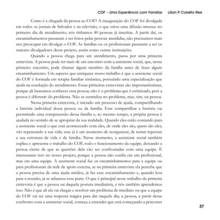 COF – Uma Experiência com Famílias

Como é a chegada da pessoa ao COF? A inauguração do COF foi divulgada
em todos os jornais de Salvador e na televisão, o que criou uma difusão imensa: no
primeiro dia de atendimento, nós tínhamos 40 pessoas já inscritas. A partir daí, os
encaminhamentos passaram a ser feitos pelas pessoas atendidas, não precisamos mais
nos preocupar em divulgar o COF. As famílias ou os profissionais passaram a ser os
maiores divulgadores desse projeto, assim como outras instituições.
Quando a pessoa chega para um atendimento, passa por uma primeira
entrevista. A pessoa pode ter mais de um encontro com a assistente social, que, nesse
primeiro encontro, pode chamar algum membro da família antes de fazer algum
encaminhamento. Um aspecto que enriquece nosso trabalho é que a assistente social
do COF é formada em terapia familiar sistêmica, possuindo uma especialização que
ajuda na condução do atendimento. Essas primeiras entrevistas são importantíssimas,
porque ali buscamos conhecer essa pessoa; não é o problema que é enfatizado, pois a
pessoa é diferente do problema. Não se centraliza no problema, mas, sim, na pessoa.
Nessa primeira entrevista, é iniciado um processo de ajuda, compartilhando
a história individual dessa pessoa ou da família. Esse compartilhar a história vai
permitindo uma compreensão dessa família e, ao mesmo tempo, a própria pessoa é
ajudada no sentido de se apropriar da sua realidade. Quando eles estão contando para
a assistente social o que está acontecendo com eles, de onde eles são, quem são eles,
vão repensando a sua vida; esse já é um momento de reorganizar, de tentar repensar
a sua estrutura de vida e de família. Nesse momento, a assistente social também
explica e apresenta o trabalho do COF, todo o funcionamento da equipe, deixando a
pessoa ciente de que as questões dela vão ser confrontadas com uma equipe. É
interessante isso no nosso projeto, porque a pessoa não confia em um profissional,
mas em uma equipe. A assistente social faz os encaminhamentos para a equipe ou
para profissionais da rede de apoio externa, se na primeira entrevista ela percebe que
a pessoa precisa de uma ajuda médica, já faz esse encaminhamento e, quando leva
para a reunião, já se adiantou essa parte. O que é principal nesse trabalho da primeira
entrevista é que a pessoa sai daquela postura imediatista, e nós também aprendemos
isso. Não é que ali ela vai chegar e resolver um problema de imediato ou que a equipe
do COF vai ter uma resposta mágica para dar naquele dia; a pessoa, a partir desse
confronto com a assistente social, começa a entender que está começando a percorrer

Lílian P Caixêta Reis
.

37

 
